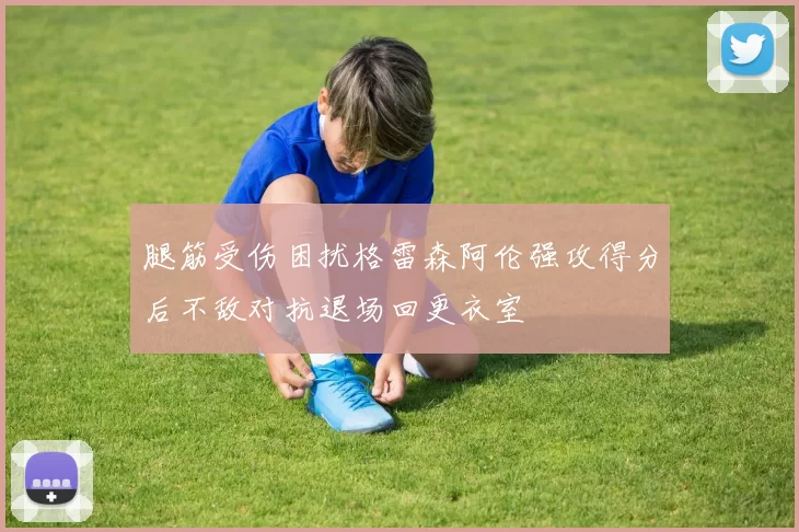 腿筋受伤困扰格雷森阿伦强攻得分后不敌对抗退场回更衣室