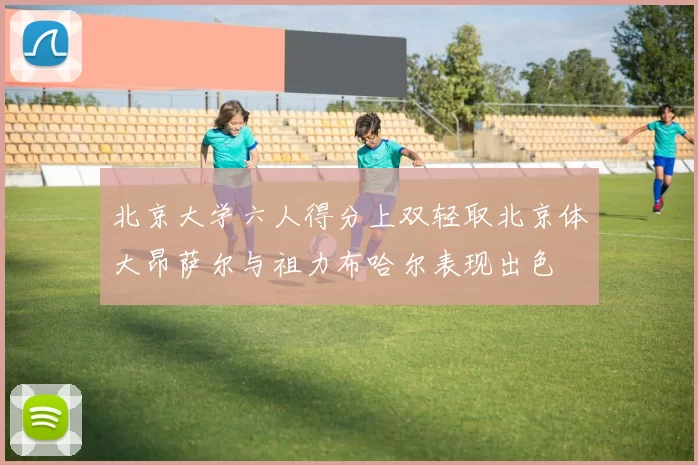 北京大学六人得分上双轻取北京体大昂萨尔与祖力布哈尔表现出色
