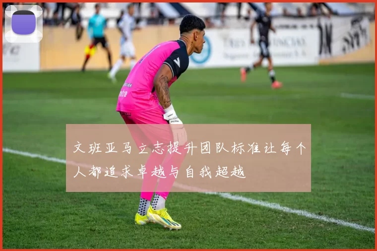 文班亚马立志提升团队标准让每个人都追求卓越与自我超越