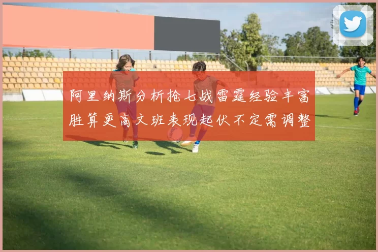 阿里纳斯分析抢七战雷霆经验丰富胜算更高文班表现起伏不定需调整