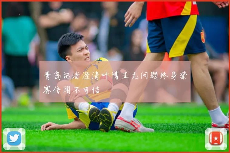 青岛记者澄清叶博亚无问题终身禁赛传闻不可信
