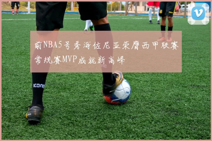 前NBA5号秀海佐尼亚荣膺西甲联赛常规赛MVP成就新高峰