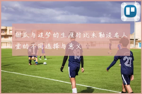甜瓜与追梦的生涯对比米勒谈名人堂的不同选择与意义